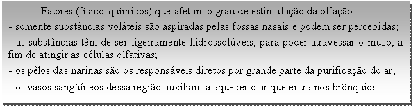 Caixa de texto: Fatores (físico-químicos) que afetam o grau de estimulação da olfação:   - somente substâncias voláteis são aspiradas pelas fossas nasais e podem ser percebidas;   - as substâncias têm de ser ligeiramente hidrossolúveis, para poder atravessar o muco, a fim de atingir as células olfativas;  - os pêlos das narinas são os responsáveis diretos por grande parte da purificação do ar;  - os vasos sangüíneos dessa região auxiliam a aquecer o ar que entra nos brônquios.